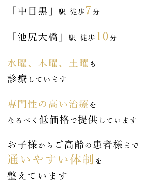 「中目黒」駅 徒歩7分、「池尻大橋」駅 徒歩10分、水曜、木曜、土曜も 診療。専門性の高い治療をなるべく低価格で提供しています。お子様からご高齢の患者様まで通いやすい体制を整えています。