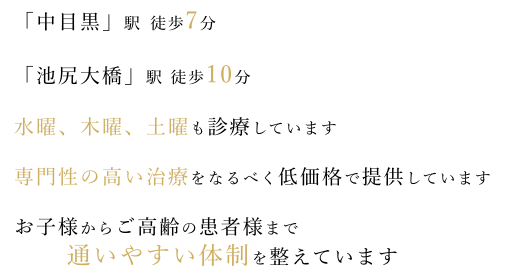 「中目黒」駅 徒歩7分、「池尻大橋」駅 徒歩10分、水曜、木曜、土曜も 診療。専門性の高い治療をなるべく低価格で提供しています。お子様からご高齢の患者様まで通いやすい体制を整えています。